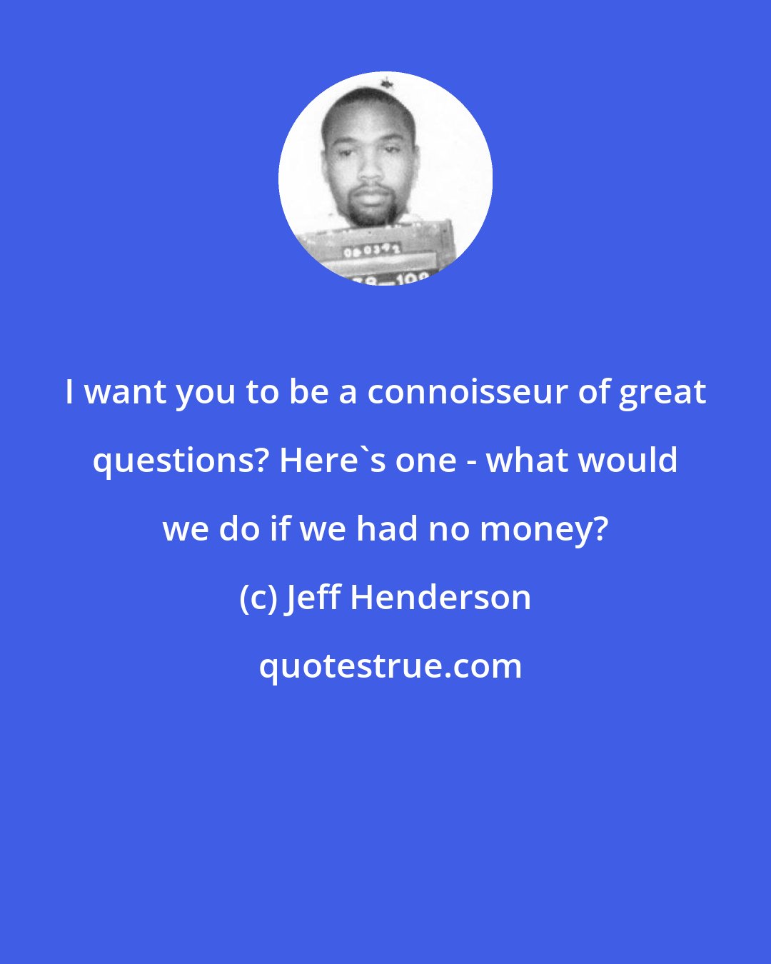 Jeff Henderson: I want you to be a connoisseur of great questions? Here's one - what would we do if we had no money?