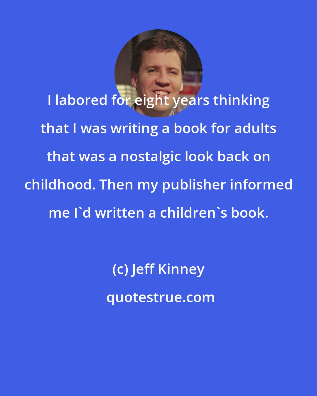 Jeff Kinney: I labored for eight years thinking that I was writing a book for adults that was a nostalgic look back on childhood. Then my publisher informed me I'd written a children's book.