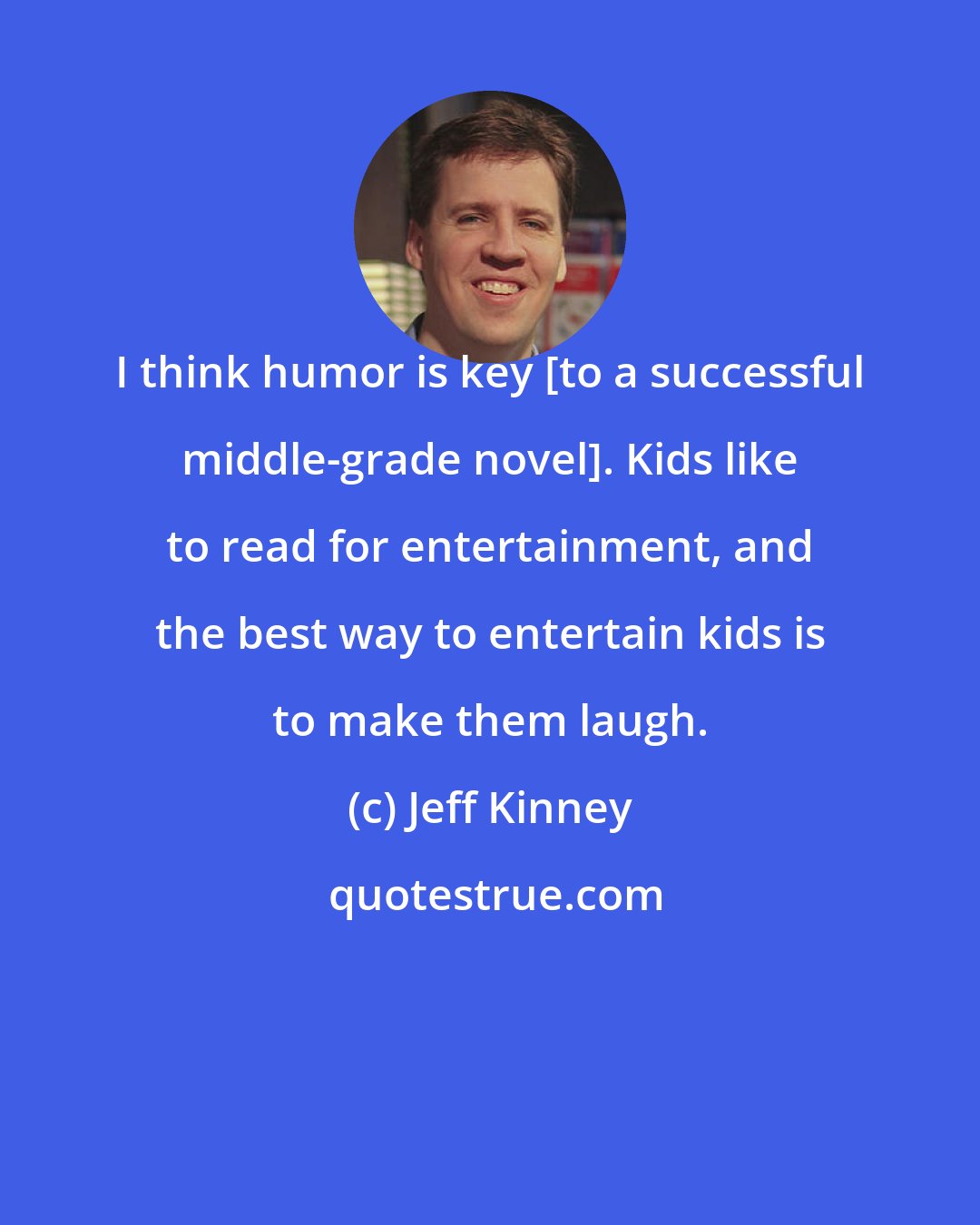 Jeff Kinney: I think humor is key [to a successful middle-grade novel]. Kids like to read for entertainment, and the best way to entertain kids is to make them laugh.