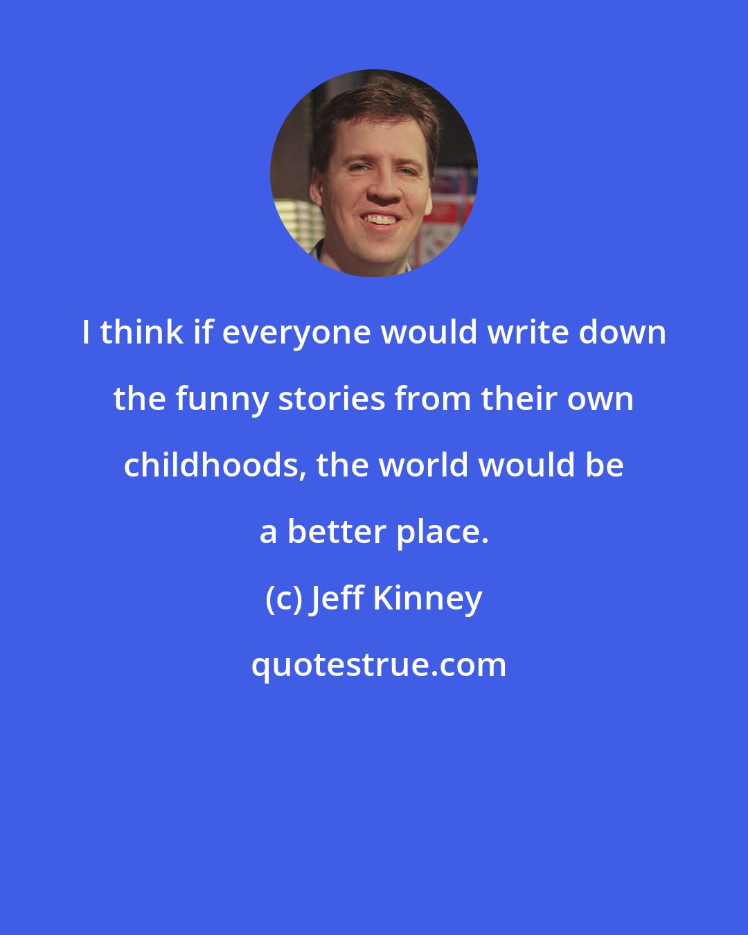 Jeff Kinney: I think if everyone would write down the funny stories from their own childhoods, the world would be a better place.