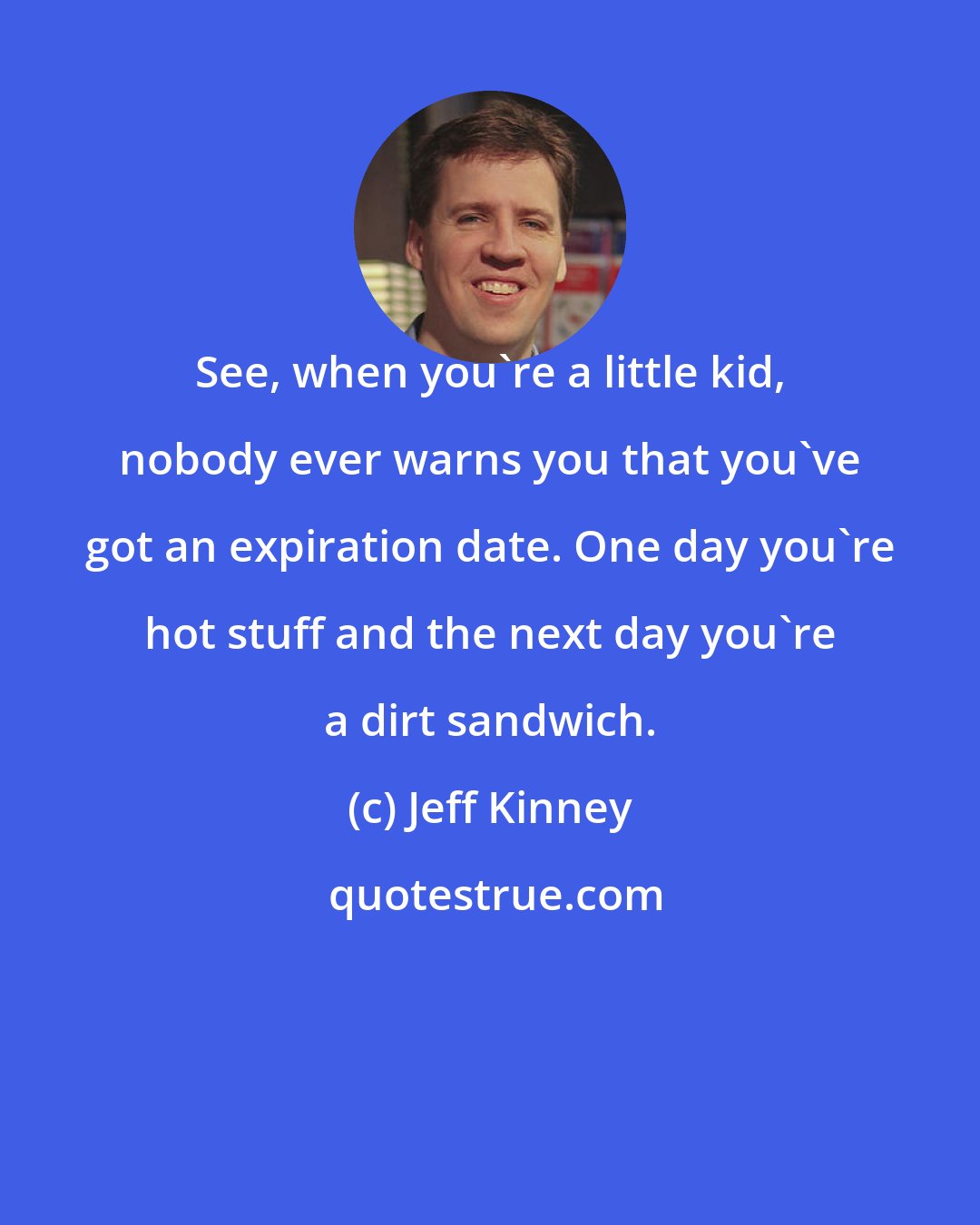 Jeff Kinney: See, when you're a little kid, nobody ever warns you that you've got an expiration date. One day you're hot stuff and the next day you're a dirt sandwich.