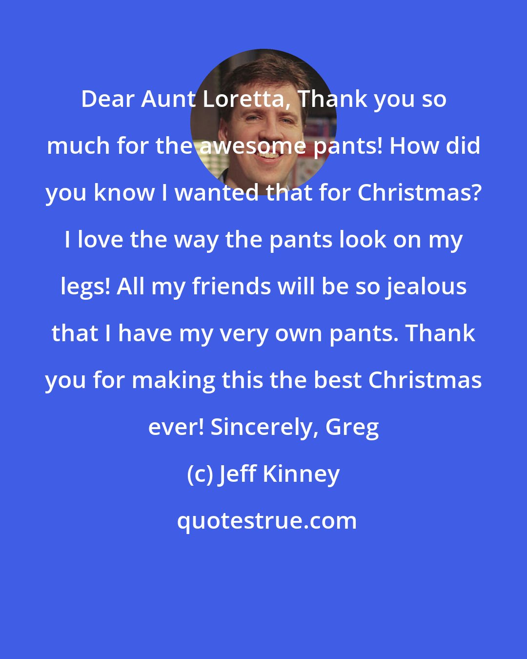 Jeff Kinney: Dear Aunt Loretta, Thank you so much for the awesome pants! How did you know I wanted that for Christmas? I love the way the pants look on my legs! All my friends will be so jealous that I have my very own pants. Thank you for making this the best Christmas ever! Sincerely, Greg