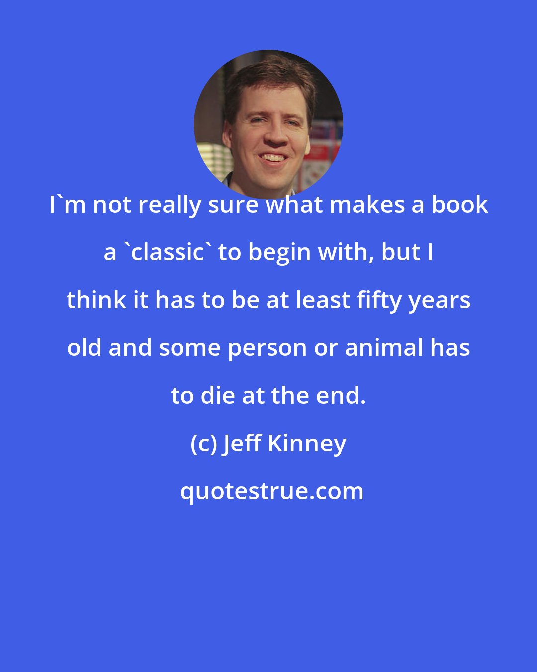 Jeff Kinney: I'm not really sure what makes a book a 'classic' to begin with, but I think it has to be at least fifty years old and some person or animal has to die at the end.