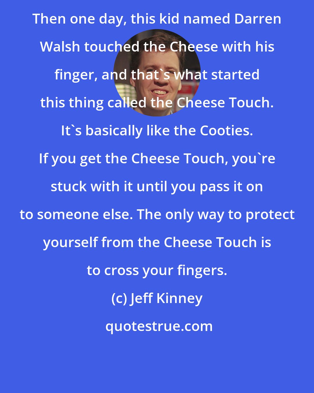 Jeff Kinney: Then one day, this kid named Darren Walsh touched the Cheese with his finger, and that's what started this thing called the Cheese Touch. It's basically like the Cooties. If you get the Cheese Touch, you're stuck with it until you pass it on to someone else. The only way to protect yourself from the Cheese Touch is to cross your fingers.