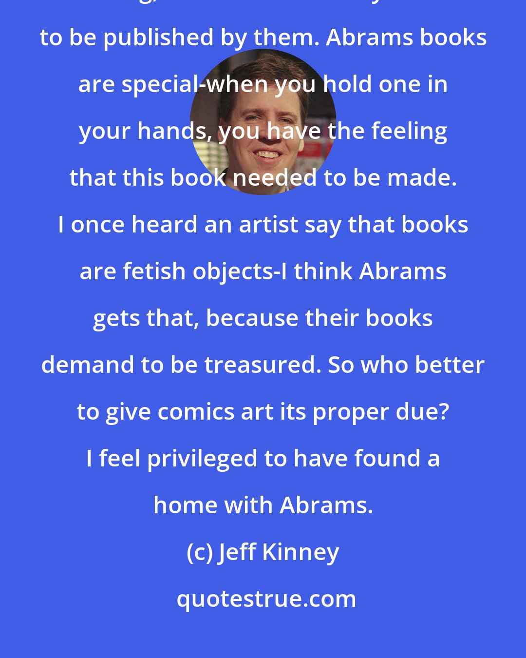 Jeff Kinney: When I first learned about Abrams and saw the types of books they were making, I knew I wanted my books to be published by them. Abrams books are special-when you hold one in your hands, you have the feeling that this book needed to be made. I once heard an artist say that books are fetish objects-I think Abrams gets that, because their books demand to be treasured. So who better to give comics art its proper due? I feel privileged to have found a home with Abrams.