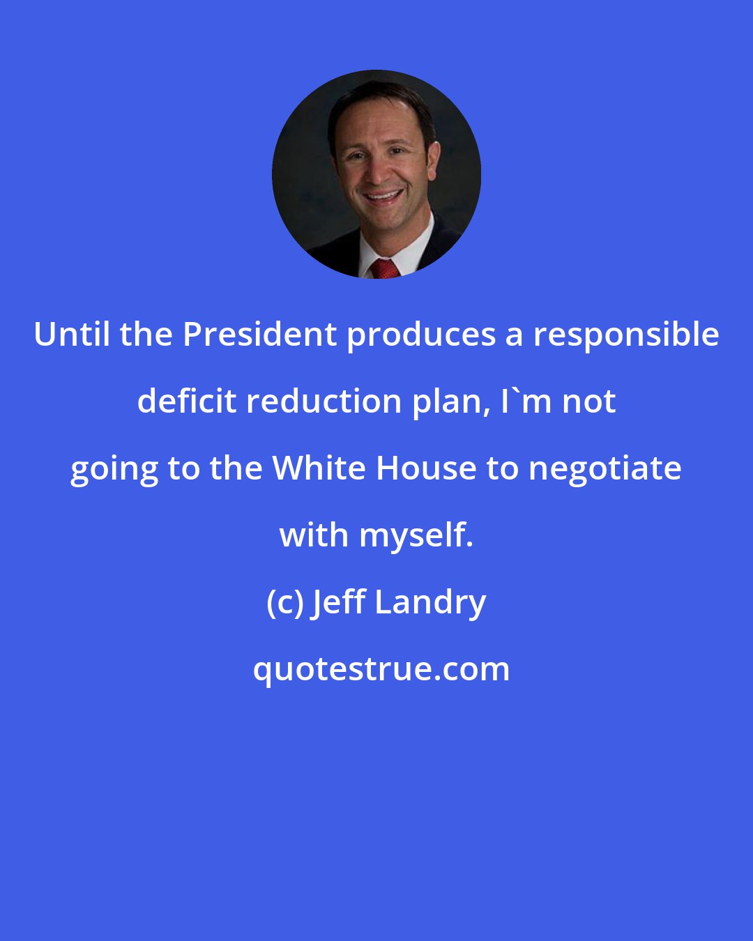 Jeff Landry: Until the President produces a responsible deficit reduction plan, I'm not going to the White House to negotiate with myself.