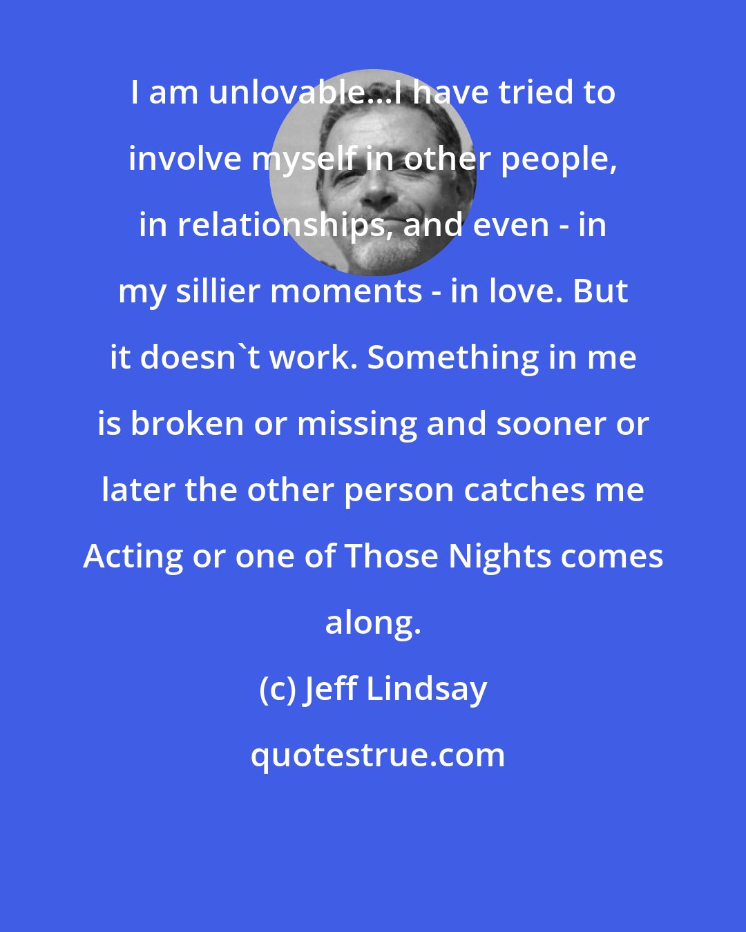 Jeff Lindsay: I am unlovable...I have tried to involve myself in other people, in relationships, and even - in my sillier moments - in love. But it doesn't work. Something in me is broken or missing and sooner or later the other person catches me Acting or one of Those Nights comes along.