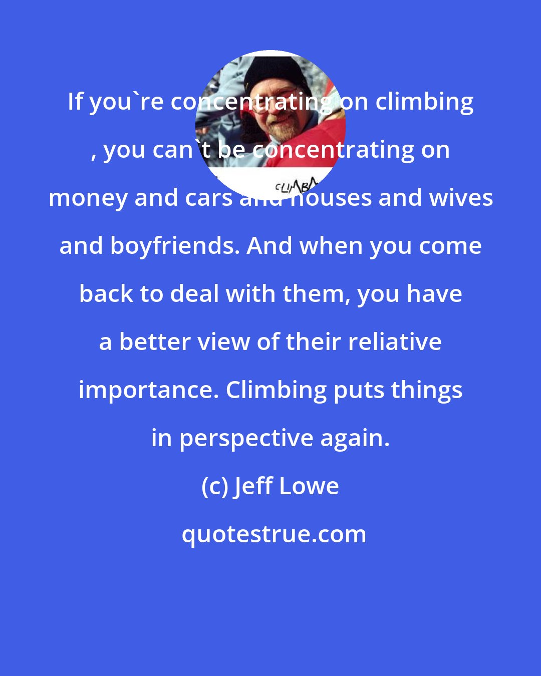 Jeff Lowe: If you're concentrating on climbing , you can't be concentrating on money and cars and houses and wives and boyfriends. And when you come back to deal with them, you have a better view of their reliative importance. Climbing puts things in perspective again.