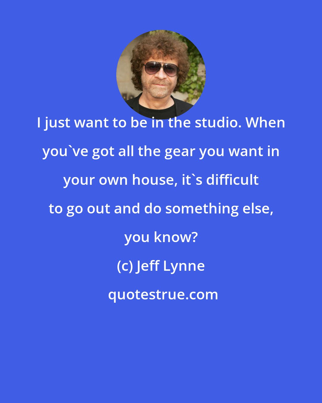Jeff Lynne: I just want to be in the studio. When you've got all the gear you want in your own house, it's difficult to go out and do something else, you know?