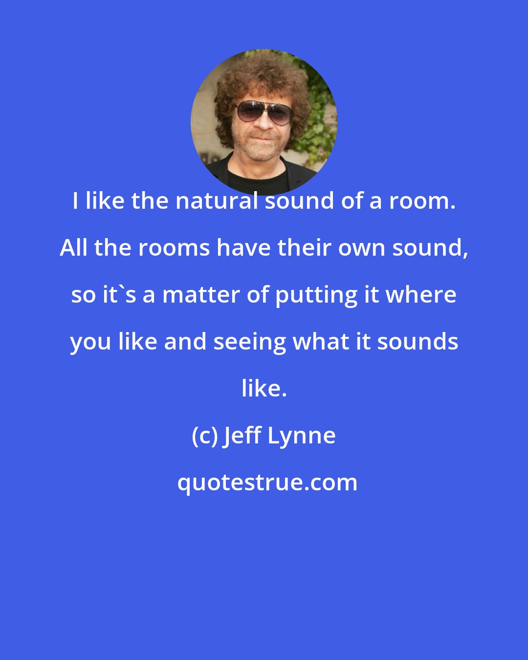 Jeff Lynne: I like the natural sound of a room. All the rooms have their own sound, so it's a matter of putting it where you like and seeing what it sounds like.