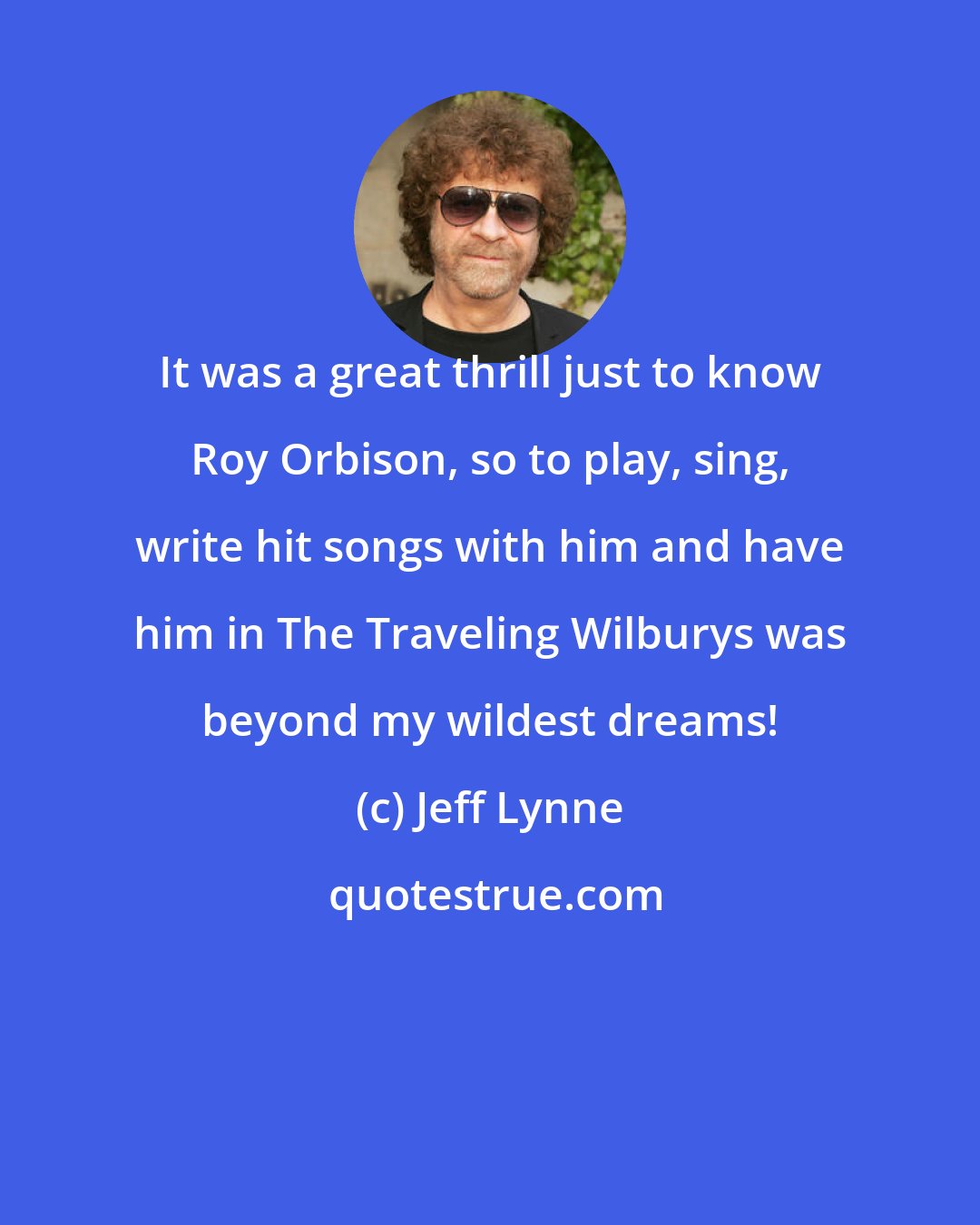 Jeff Lynne: It was a great thrill just to know Roy Orbison, so to play, sing, write hit songs with him and have him in The Traveling Wilburys was beyond my wildest dreams!