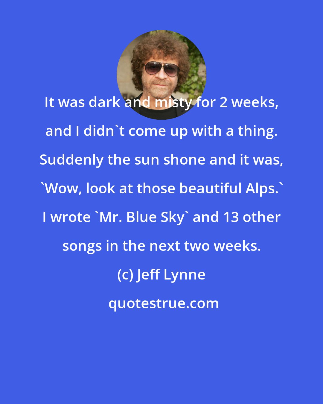 Jeff Lynne: It was dark and misty for 2 weeks, and I didn't come up with a thing. Suddenly the sun shone and it was, 'Wow, look at those beautiful Alps.' I wrote 'Mr. Blue Sky' and 13 other songs in the next two weeks.