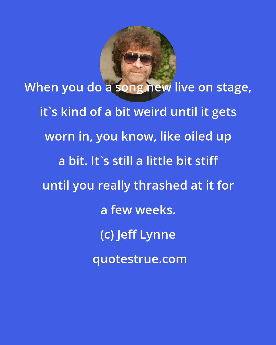 Jeff Lynne: When you do a song new live on stage, it's kind of a bit weird until it gets worn in, you know, like oiled up a bit. It's still a little bit stiff until you really thrashed at it for a few weeks.