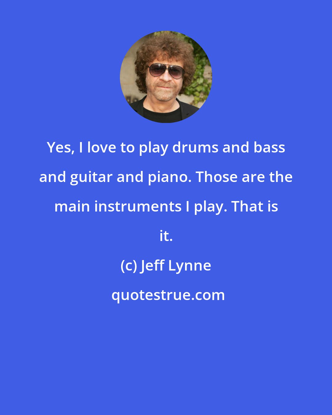 Jeff Lynne: Yes, I love to play drums and bass and guitar and piano. Those are the main instruments I play. That is it.