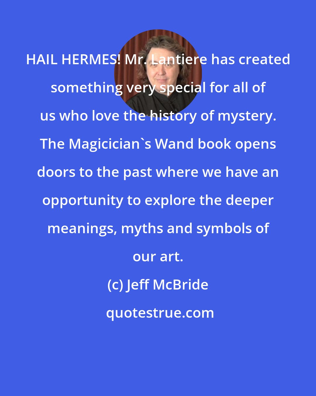 Jeff McBride: HAIL HERMES! Mr. Lantiere has created something very special for all of us who love the history of mystery. The Magicician's Wand book opens doors to the past where we have an opportunity to explore the deeper meanings, myths and symbols of our art.
