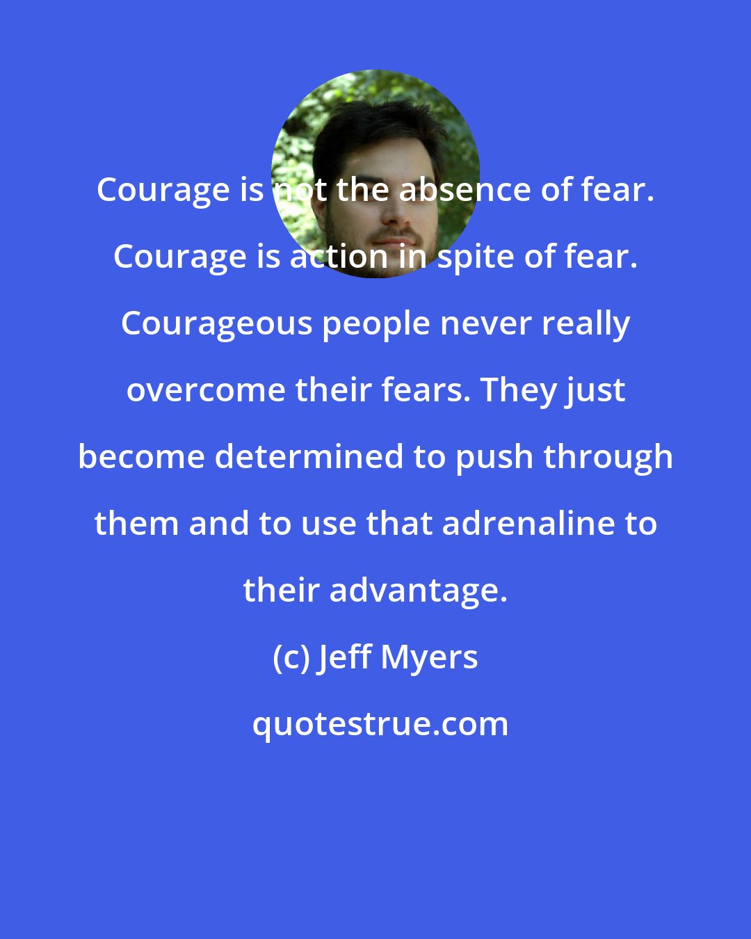 Jeff Myers: Courage is not the absence of fear. Courage is action in spite of fear. Courageous people never really overcome their fears. They just become determined to push through them and to use that adrenaline to their advantage.