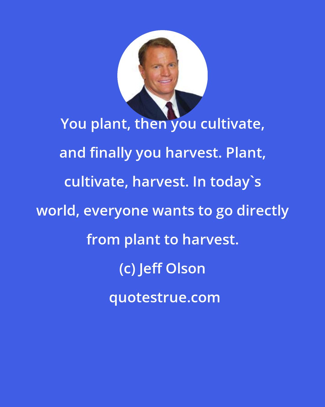 Jeff Olson: You plant, then you cultivate, and finally you harvest. Plant, cultivate, harvest. In today's world, everyone wants to go directly from plant to harvest.