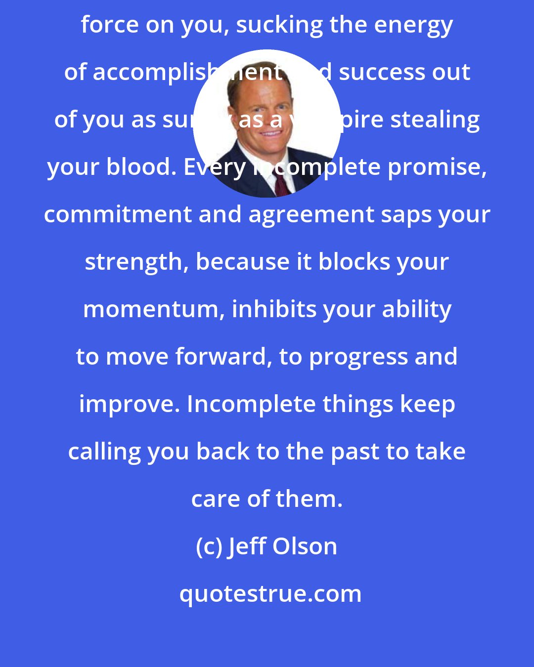 Jeff Olson: Each and every incomplete thing in your life or work exerts a draining force on you, sucking the energy of accomplishment and success out of you as surely as a vampire stealing your blood. Every incomplete promise, commitment and agreement saps your strength, because it blocks your momentum, inhibits your ability to move forward, to progress and improve. Incomplete things keep calling you back to the past to take care of them.