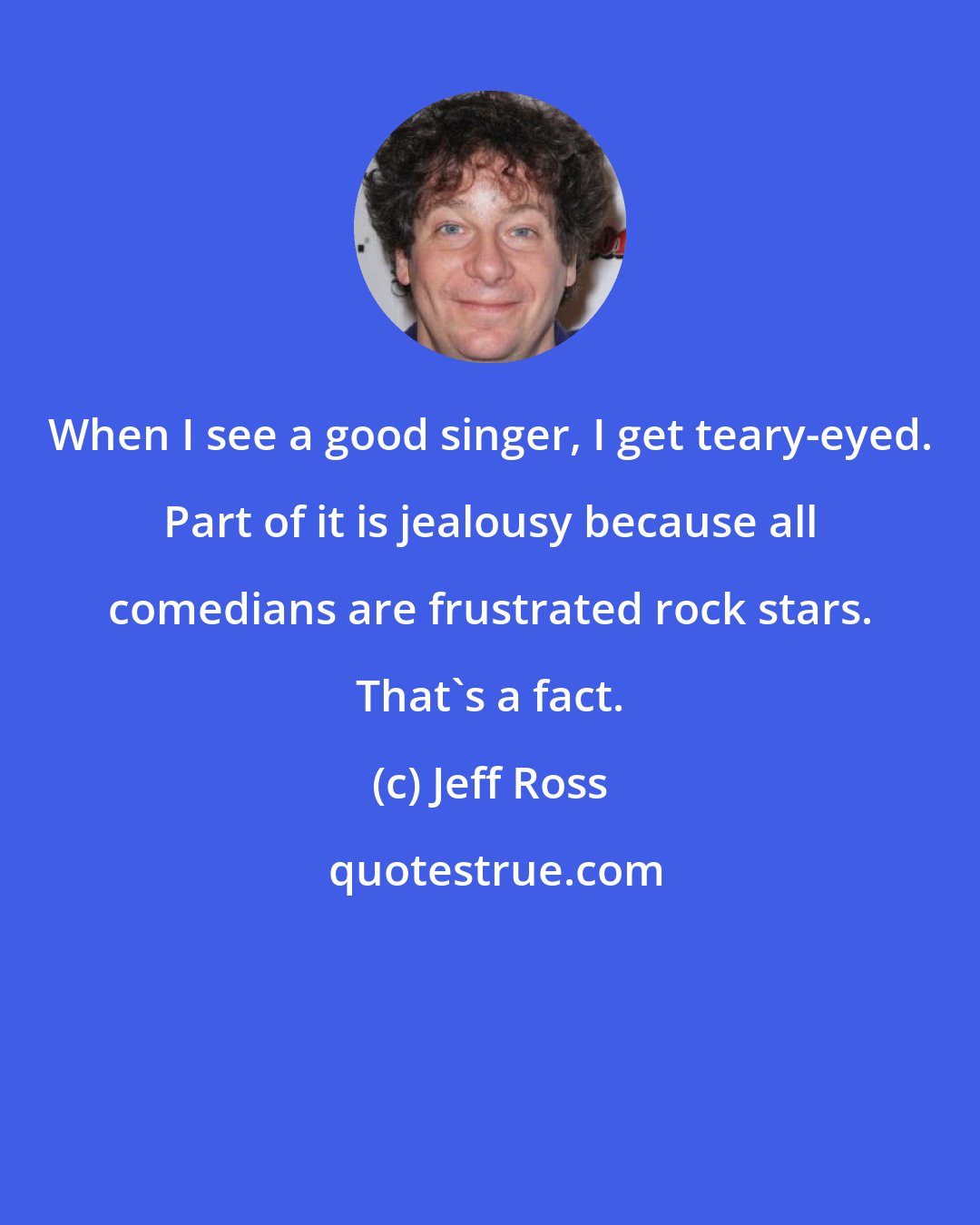 Jeff Ross: When I see a good singer, I get teary-eyed. Part of it is jealousy because all comedians are frustrated rock stars. That's a fact.