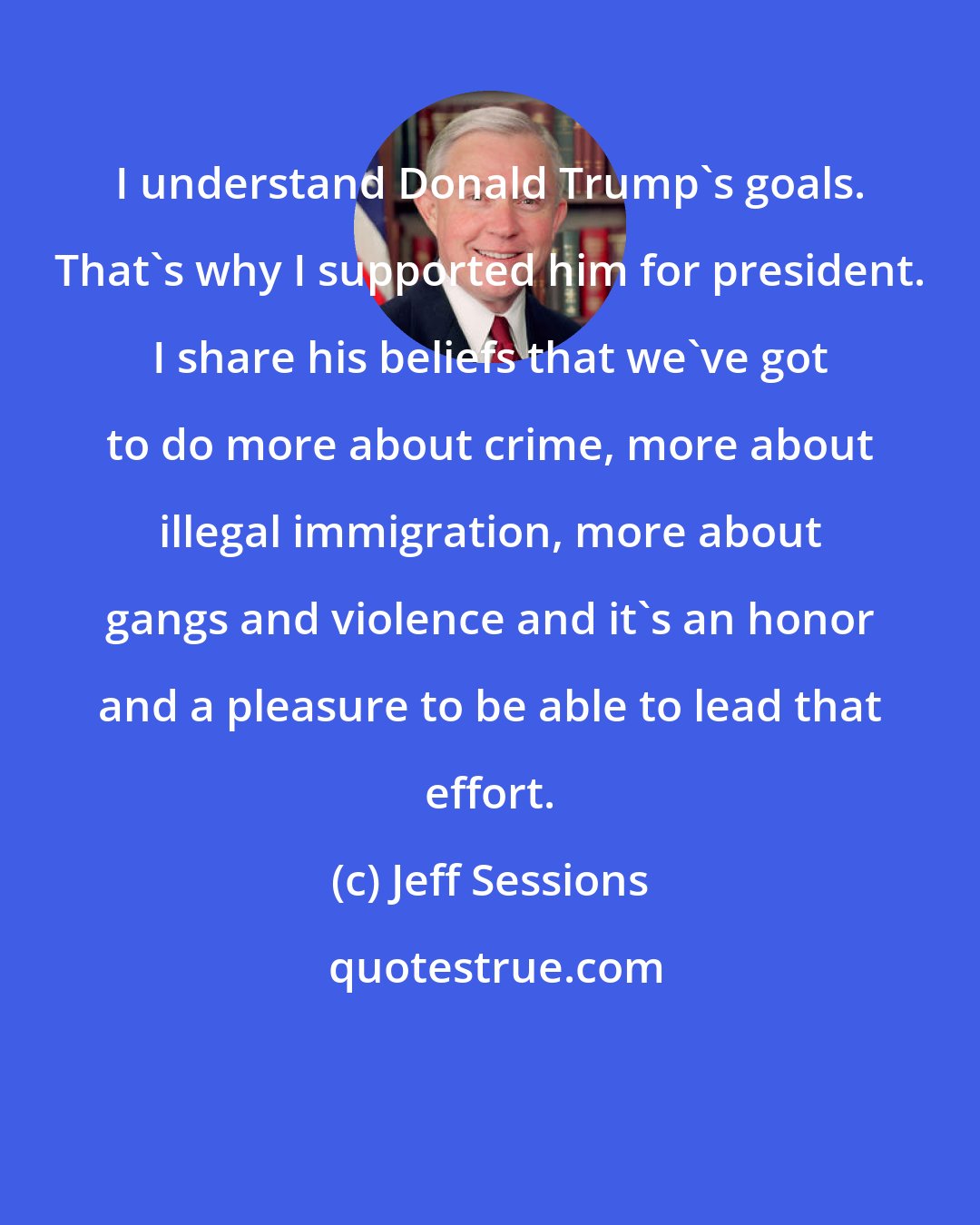 Jeff Sessions: I understand Donald Trump's goals. That's why I supported him for president. I share his beliefs that we've got to do more about crime, more about illegal immigration, more about gangs and violence and it's an honor and a pleasure to be able to lead that effort.