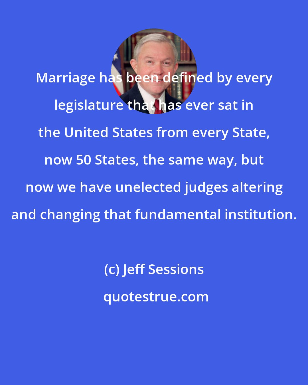 Jeff Sessions: Marriage has been defined by every legislature that has ever sat in the United States from every State, now 50 States, the same way, but now we have unelected judges altering and changing that fundamental institution.