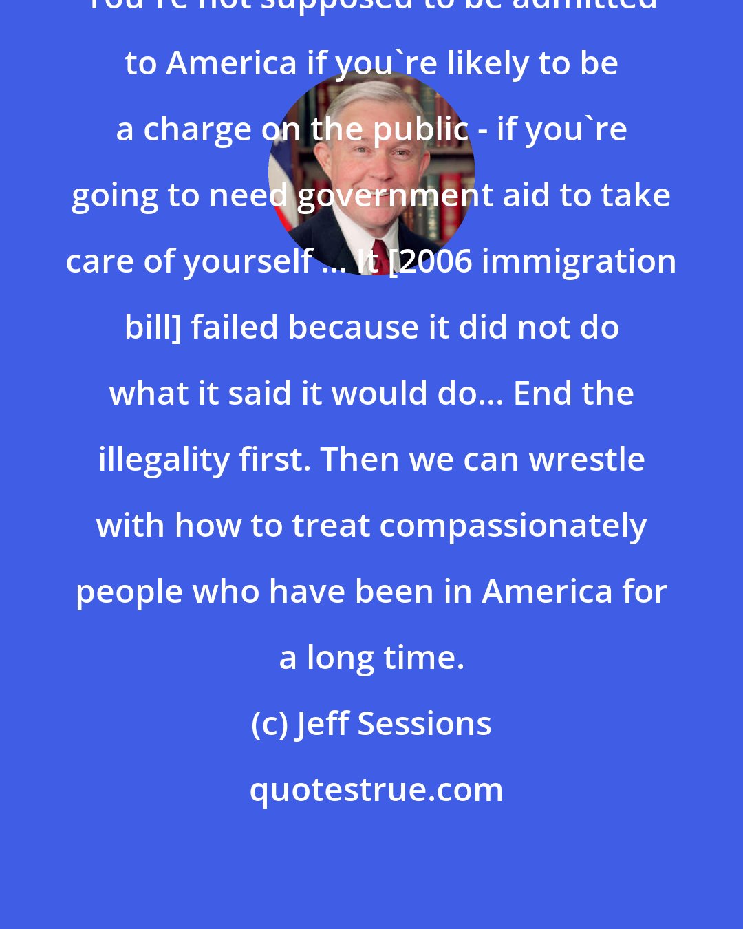 Jeff Sessions: You're not supposed to be admitted to America if you're likely to be a charge on the public - if you're going to need government aid to take care of yourself ... It [2006 immigration bill] failed because it did not do what it said it would do... End the illegality first. Then we can wrestle with how to treat compassionately people who have been in America for a long time.