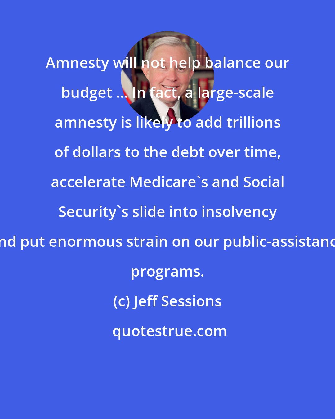 Jeff Sessions: Amnesty will not help balance our budget ... In fact, a large-scale amnesty is likely to add trillions of dollars to the debt over time, accelerate Medicare's and Social Security's slide into insolvency and put enormous strain on our public-assistance programs.