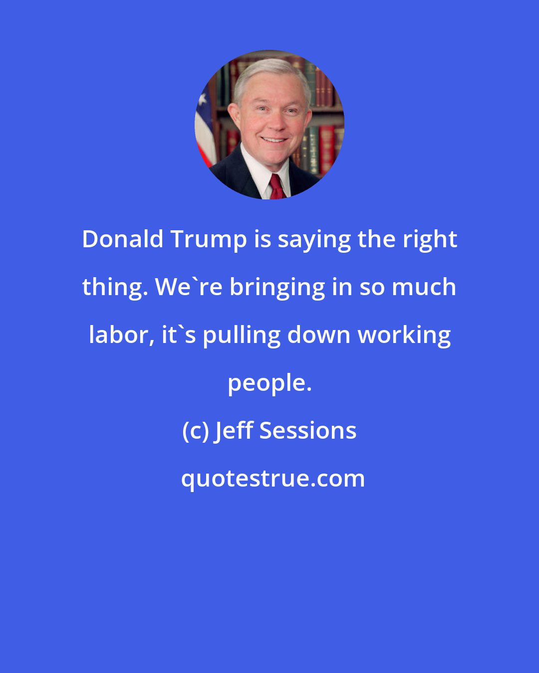 Jeff Sessions: Donald Trump is saying the right thing. We're bringing in so much labor, it's pulling down working people.