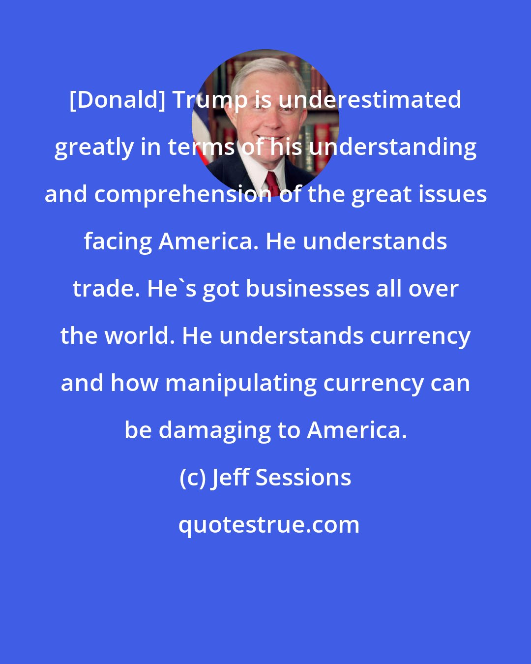 Jeff Sessions: [Donald] Trump is underestimated greatly in terms of his understanding and comprehension of the great issues facing America. He understands trade. He's got businesses all over the world. He understands currency and how manipulating currency can be damaging to America.