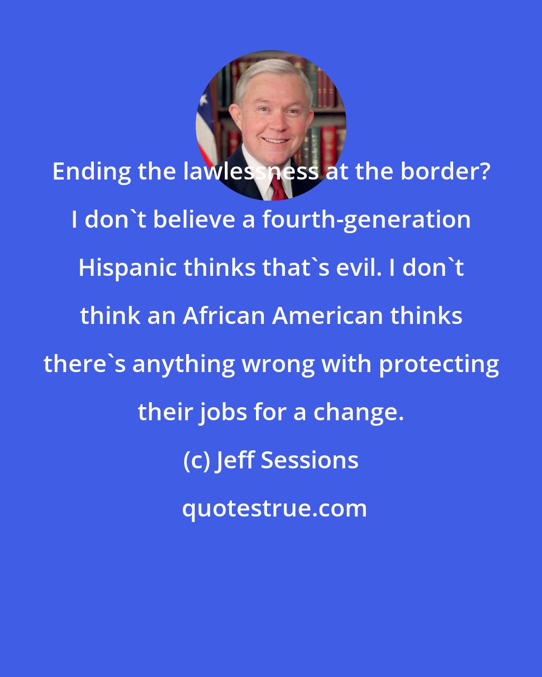 Jeff Sessions: Ending the lawlessness at the border? I don't believe a fourth-generation Hispanic thinks that's evil. I don't think an African American thinks there's anything wrong with protecting their jobs for a change.