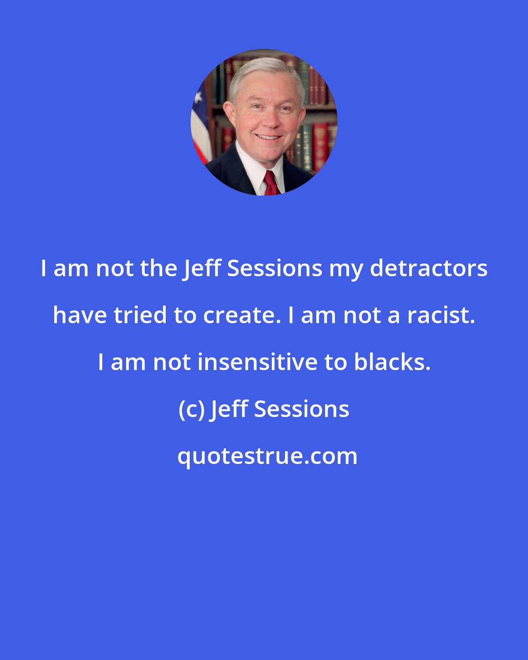 Jeff Sessions: I am not the Jeff Sessions my detractors have tried to create. I am not a racist. I am not insensitive to blacks.