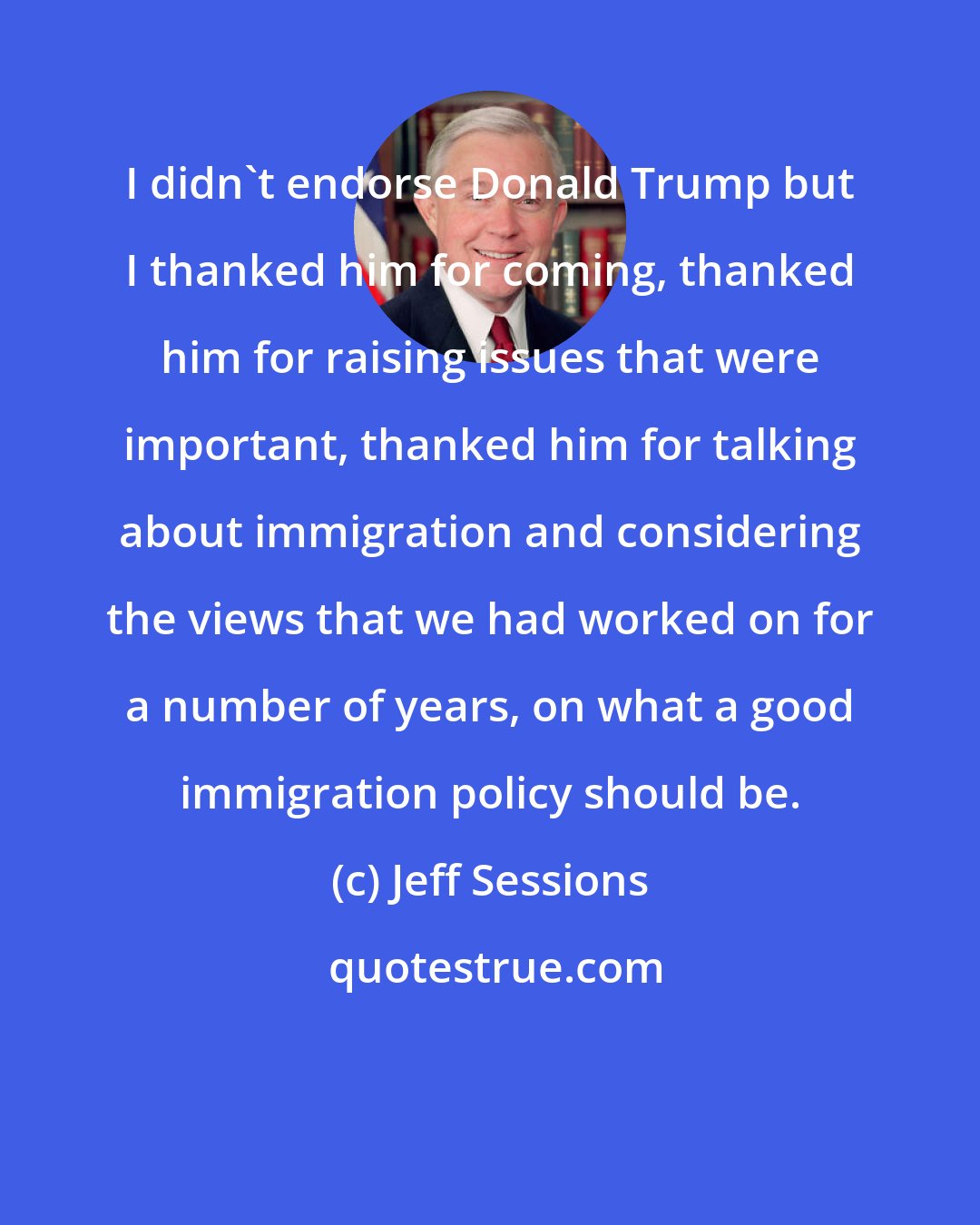 Jeff Sessions: I didn't endorse Donald Trump but I thanked him for coming, thanked him for raising issues that were important, thanked him for talking about immigration and considering the views that we had worked on for a number of years, on what a good immigration policy should be.