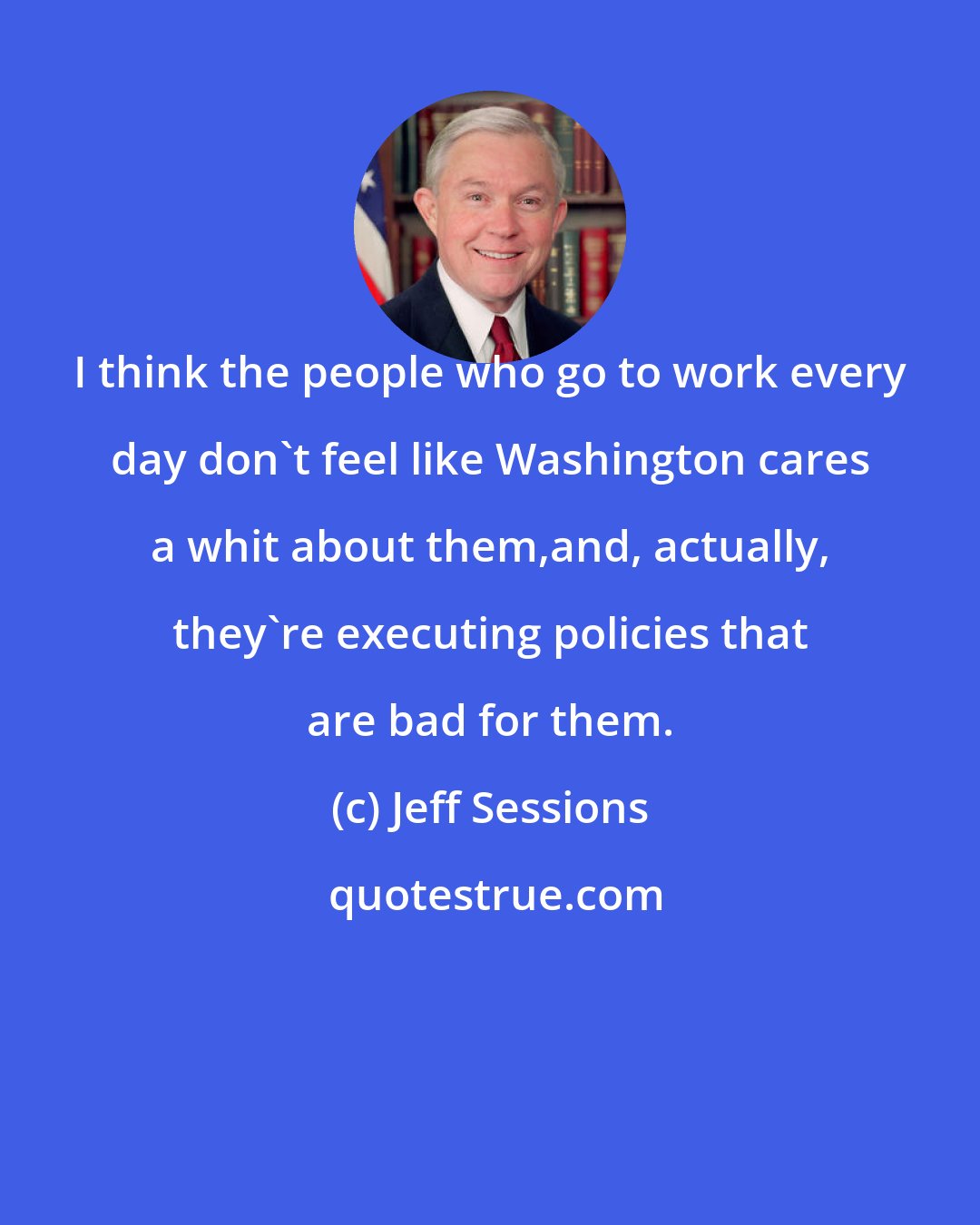 Jeff Sessions: I think the people who go to work every day don't feel like Washington cares a whit about them,and, actually, they're executing policies that are bad for them.