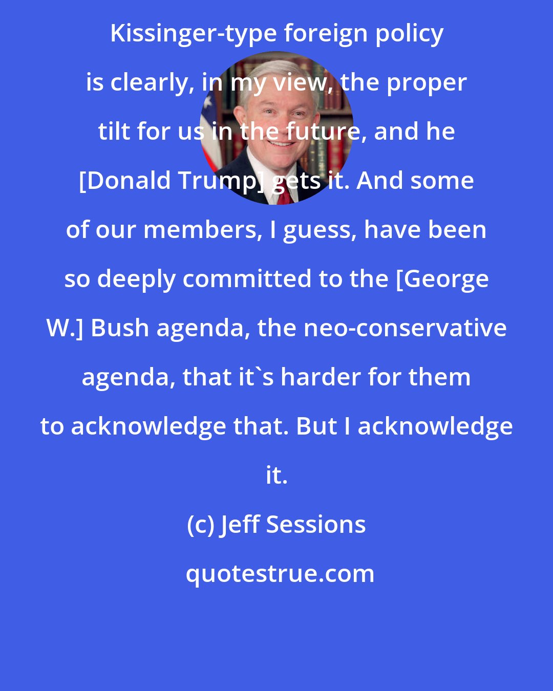 Jeff Sessions: Kissinger-type foreign policy is clearly, in my view, the proper tilt for us in the future, and he [Donald Trump] gets it. And some of our members, I guess, have been so deeply committed to the [George W.] Bush agenda, the neo-conservative agenda, that it's harder for them to acknowledge that. But I acknowledge it.