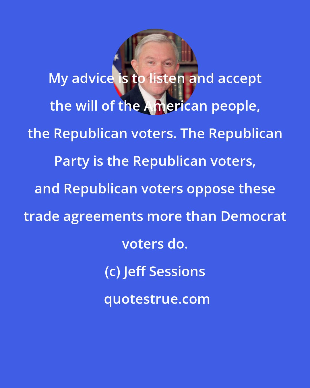 Jeff Sessions: My advice is to listen and accept the will of the American people, the Republican voters. The Republican Party is the Republican voters, and Republican voters oppose these trade agreements more than Democrat voters do.