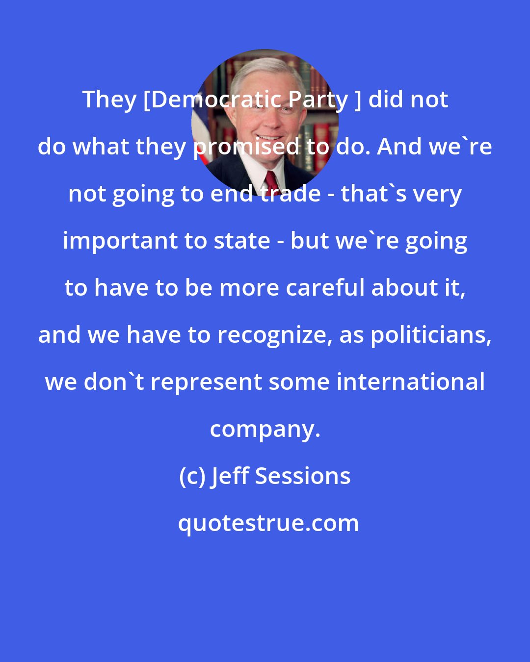 Jeff Sessions: They [Democratic Party ] did not do what they promised to do. And we're not going to end trade - that's very important to state - but we're going to have to be more careful about it, and we have to recognize, as politicians, we don't represent some international company.