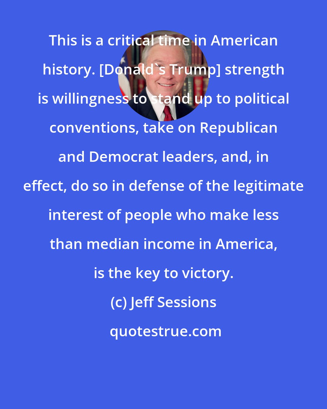 Jeff Sessions: This is a critical time in American history. [Donald's Trump] strength is willingness to stand up to political conventions, take on Republican and Democrat leaders, and, in effect, do so in defense of the legitimate interest of people who make less than median income in America, is the key to victory.