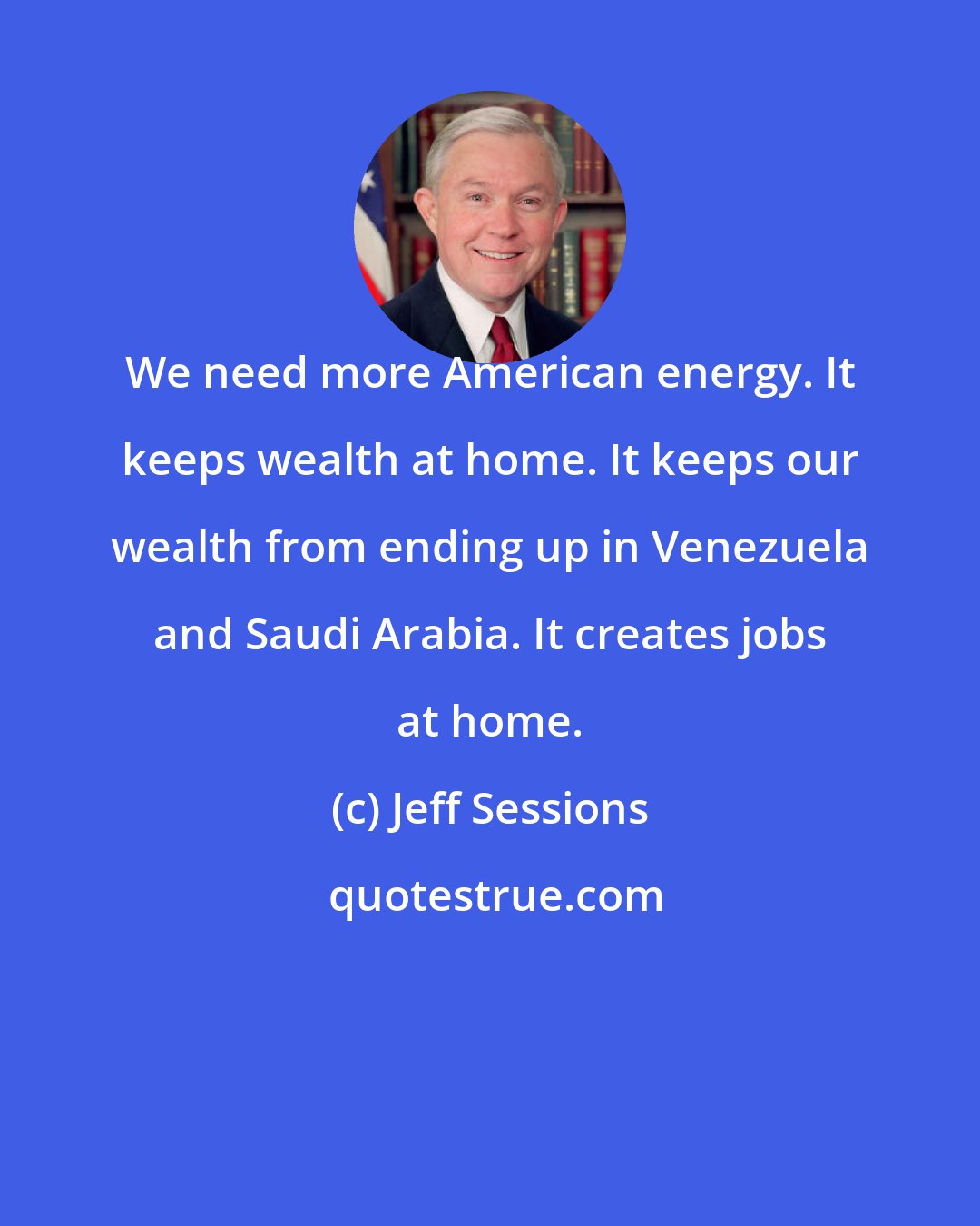 Jeff Sessions: We need more American energy. It keeps wealth at home. It keeps our wealth from ending up in Venezuela and Saudi Arabia. It creates jobs at home.