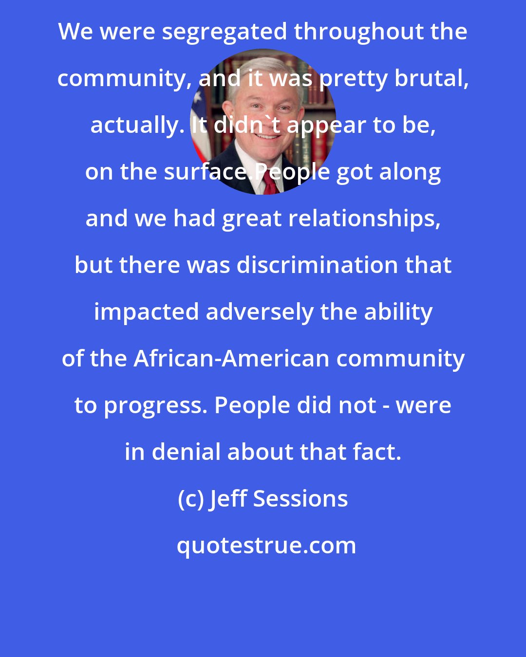 Jeff Sessions: We were segregated throughout the community, and it was pretty brutal, actually. It didn't appear to be, on the surface.People got along and we had great relationships, but there was discrimination that impacted adversely the ability of the African-American community to progress. People did not - were in denial about that fact.