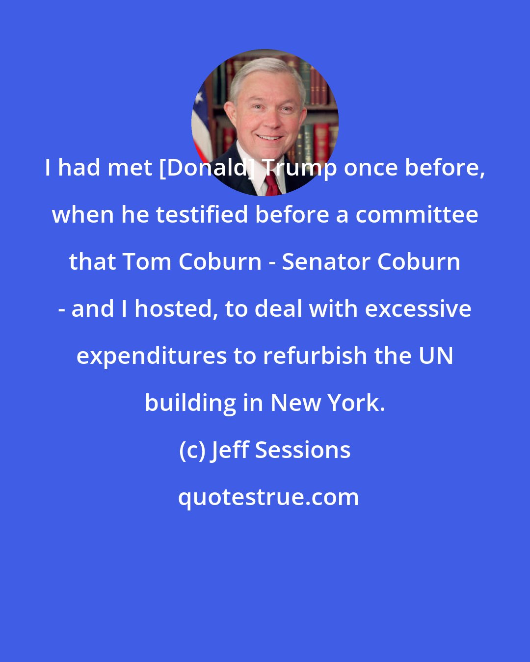 Jeff Sessions: I had met [Donald] Trump once before, when he testified before a committee that Tom Coburn - Senator Coburn - and I hosted, to deal with excessive expenditures to refurbish the UN building in New York.