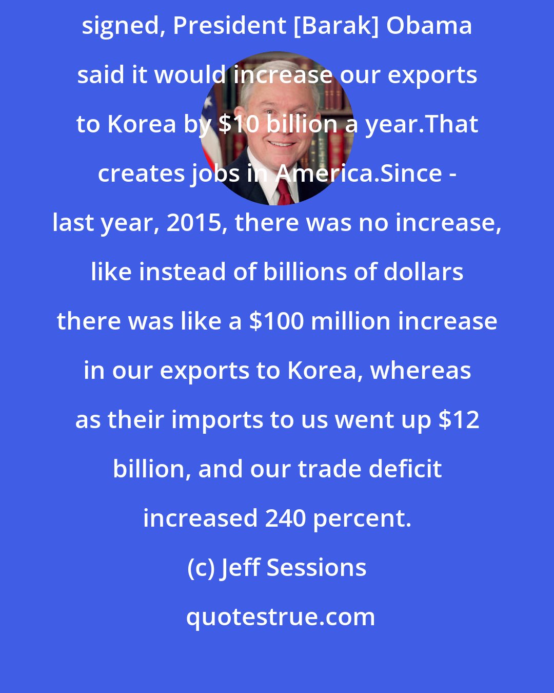 Jeff Sessions: I supported the Korean Trade Agreement in 2011. They promised - when it was signed, President [Barak] Obama said it would increase our exports to Korea by $10 billion a year.That creates jobs in America.Since - last year, 2015, there was no increase, like instead of billions of dollars there was like a $100 million increase in our exports to Korea, whereas as their imports to us went up $12 billion, and our trade deficit increased 240 percent.