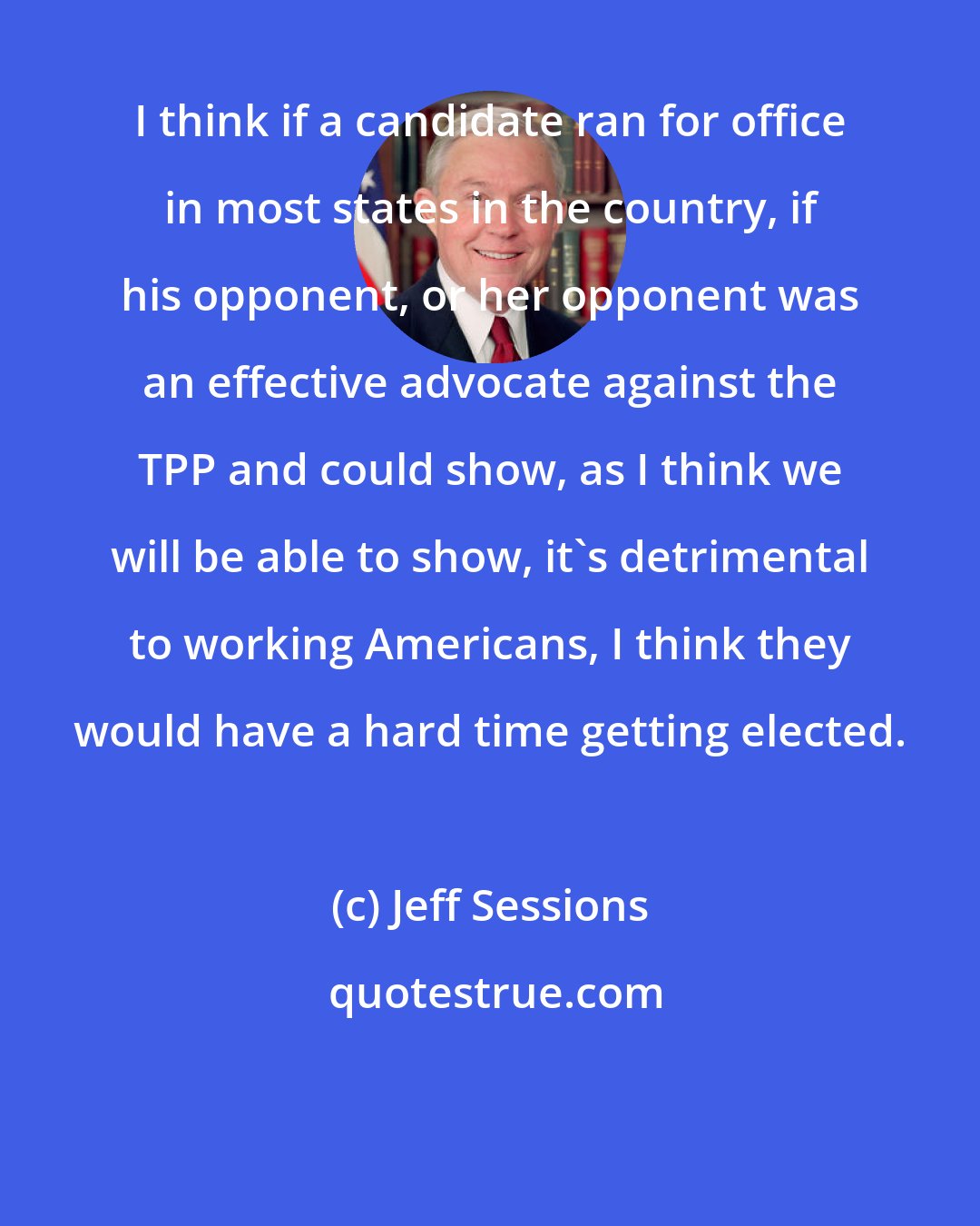 Jeff Sessions: I think if a candidate ran for office in most states in the country, if his opponent, or her opponent was an effective advocate against the TPP and could show, as I think we will be able to show, it's detrimental to working Americans, I think they would have a hard time getting elected.