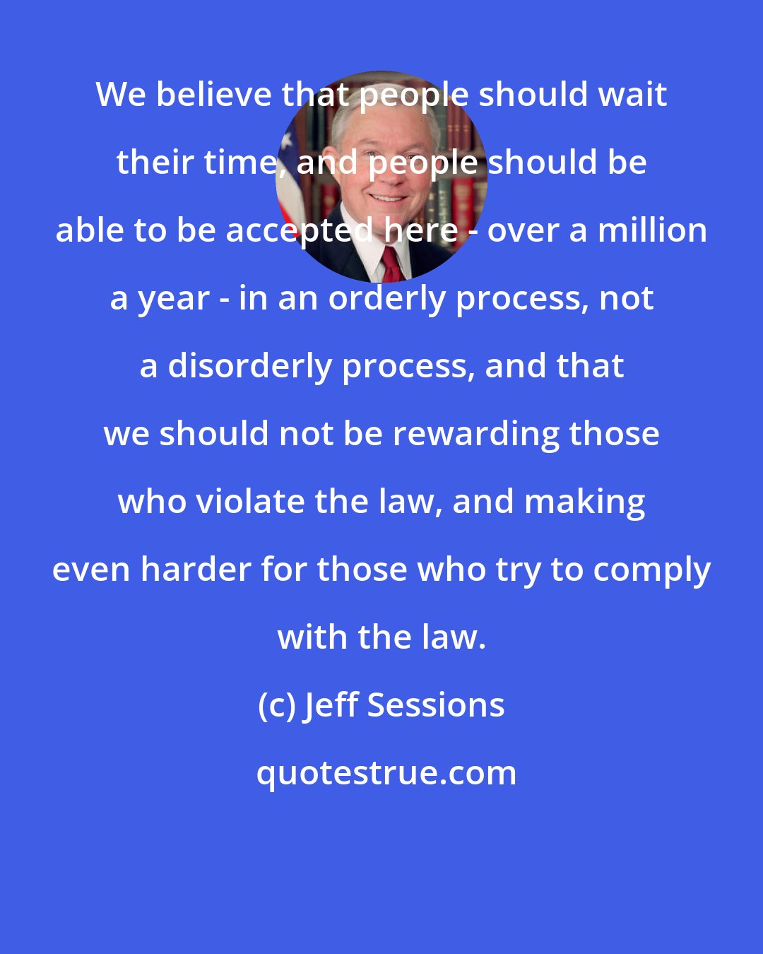 Jeff Sessions: We believe that people should wait their time, and people should be able to be accepted here - over a million a year - in an orderly process, not a disorderly process, and that we should not be rewarding those who violate the law, and making even harder for those who try to comply with the law.