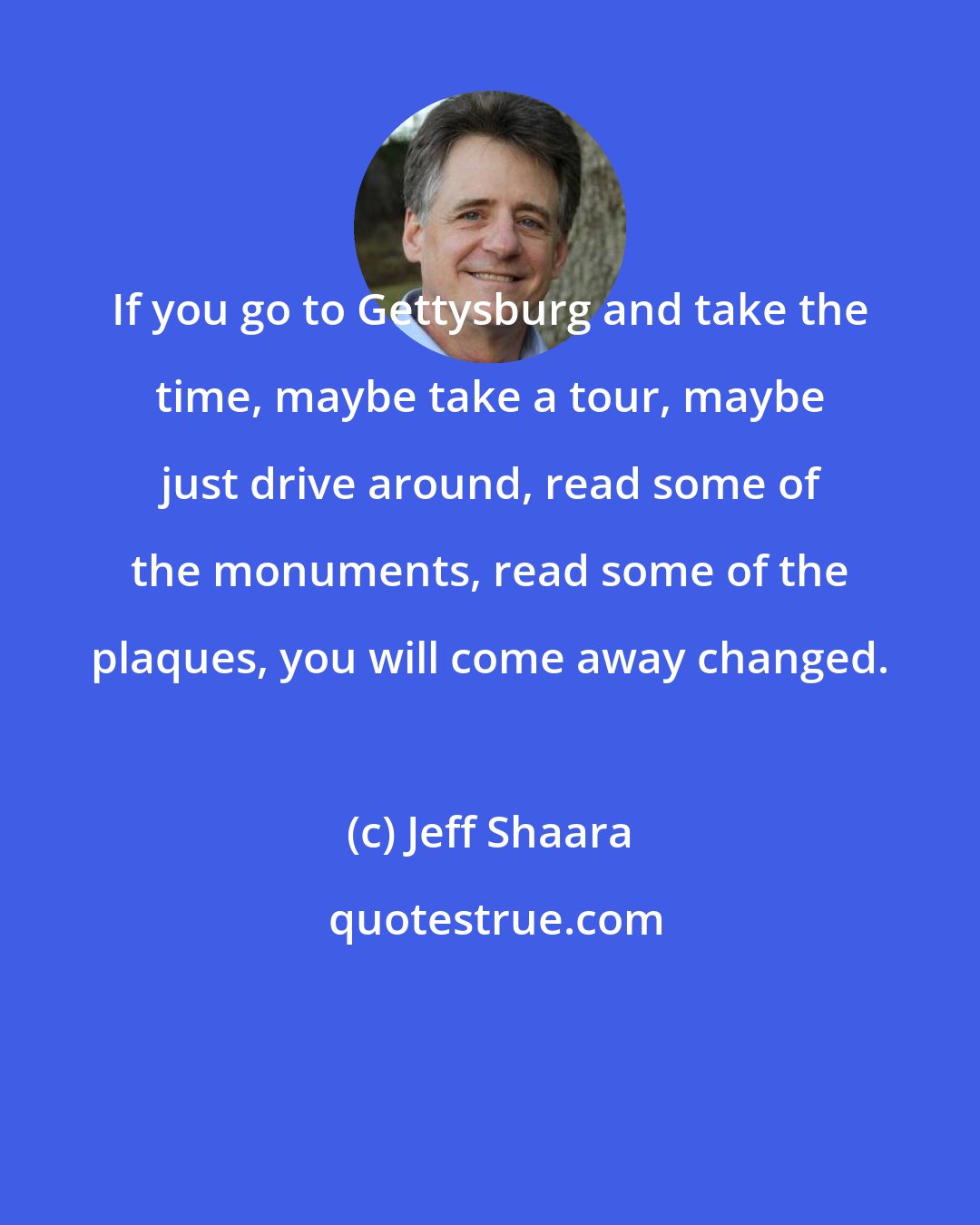 Jeff Shaara: If you go to Gettysburg and take the time, maybe take a tour, maybe just drive around, read some of the monuments, read some of the plaques, you will come away changed.