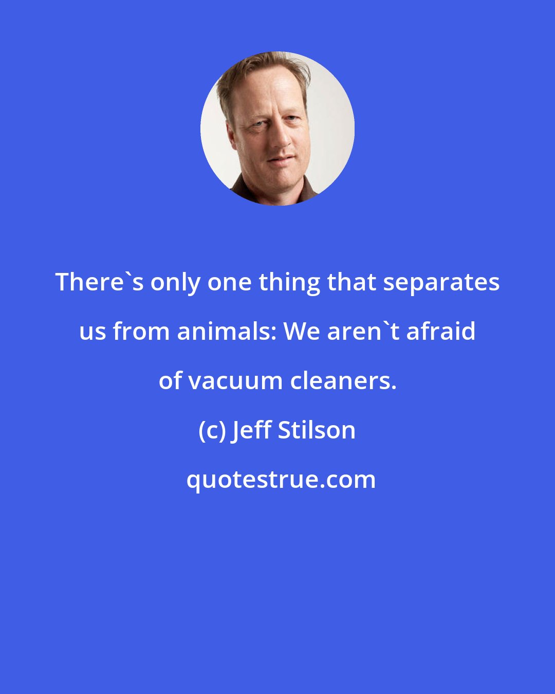 Jeff Stilson: There's only one thing that separates us from animals: We aren't afraid of vacuum cleaners.