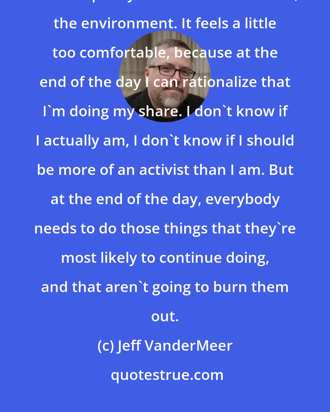 Jeff VanderMeer: I find myself in this bizarre position in which everything I write and talk about is pretty much about this issue, the environment. It feels a little too comfortable, because at the end of the day I can rationalize that I'm doing my share. I don't know if I actually am, I don't know if I should be more of an activist than I am. But at the end of the day, everybody needs to do those things that they're most likely to continue doing, and that aren't going to burn them out.