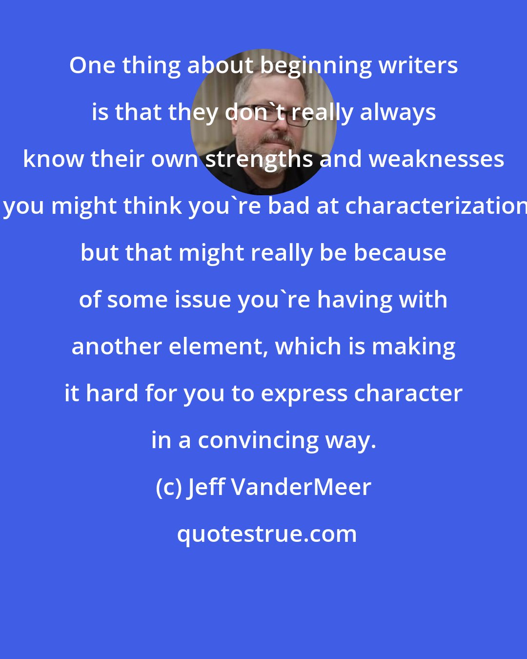 Jeff VanderMeer: One thing about beginning writers is that they don't really always know their own strengths and weaknesses - you might think you're bad at characterization, but that might really be because of some issue you're having with another element, which is making it hard for you to express character in a convincing way.