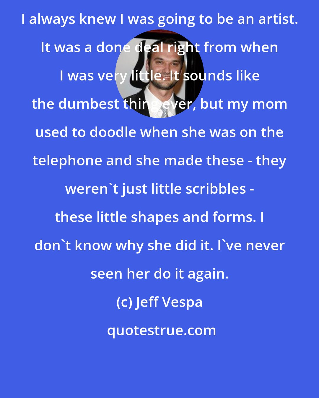 Jeff Vespa: I always knew I was going to be an artist. It was a done deal right from when I was very little. It sounds like the dumbest thing ever, but my mom used to doodle when she was on the telephone and she made these - they weren't just little scribbles - these little shapes and forms. I don't know why she did it. I've never seen her do it again.