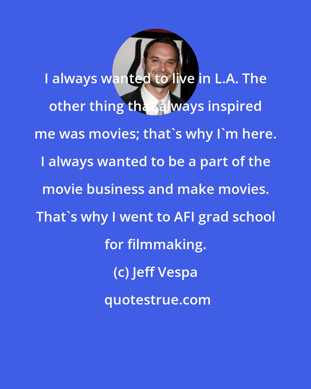 Jeff Vespa: I always wanted to live in L.A. The other thing that always inspired me was movies; that's why I'm here. I always wanted to be a part of the movie business and make movies. That's why I went to AFI grad school for filmmaking.