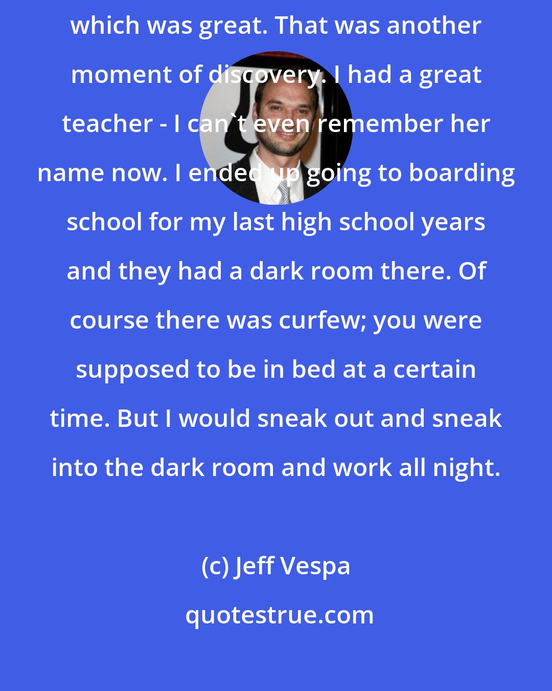 Jeff Vespa: I never went to school for that. In high school we had photography, which was great. That was another moment of discovery. I had a great teacher - I can't even remember her name now. I ended up going to boarding school for my last high school years and they had a dark room there. Of course there was curfew; you were supposed to be in bed at a certain time. But I would sneak out and sneak into the dark room and work all night.